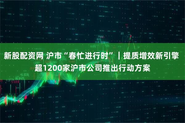 新股配资网 沪市“春忙进行时”｜提质增效新引擎 超1200家沪市公司推出行动方案