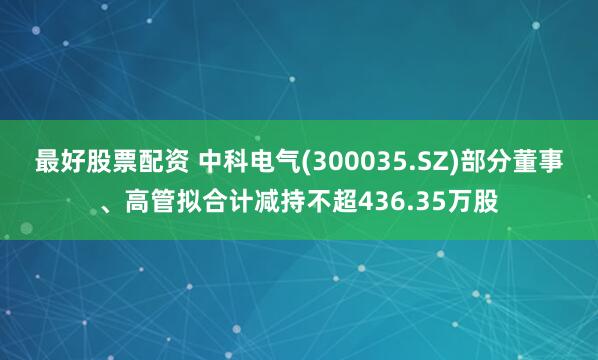 最好股票配资 中科电气(300035.SZ)部分董事、高管拟合计减持不超436.35万股