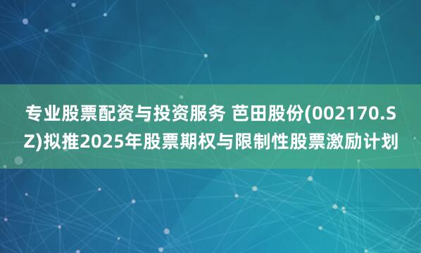 专业股票配资与投资服务 芭田股份(002170.SZ)拟推2025年股票期权与限制性股票激励计划
