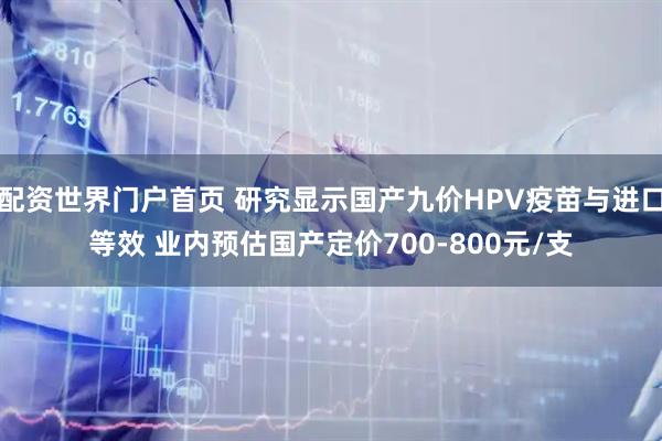 配资世界门户首页 研究显示国产九价HPV疫苗与进口等效 业内预估国产定价700-800元/支