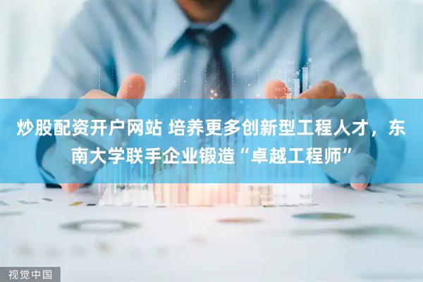 炒股配资开户网站 培养更多创新型工程人才，东南大学联手企业锻造“卓越工程师”