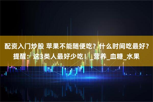 配资入门炒股 苹果不能随便吃？什么时间吃最好？提醒：这3类人最好少吃！_营养_血糖_水果