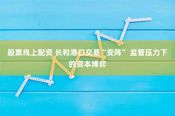 股票线上配资 长和港口交易“变阵” 监管压力下的资本博弈