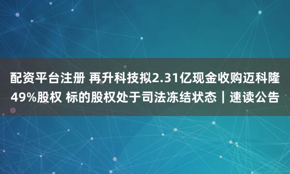 配资平台注册 再升科技拟2.31亿现金收购迈科隆49%股权 标的股权处于司法冻结状态｜速读公告