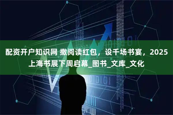 配资开户知识网 撒阅读红包，设千场书宴，2025上海书展下周启幕_图书_文库_文化
