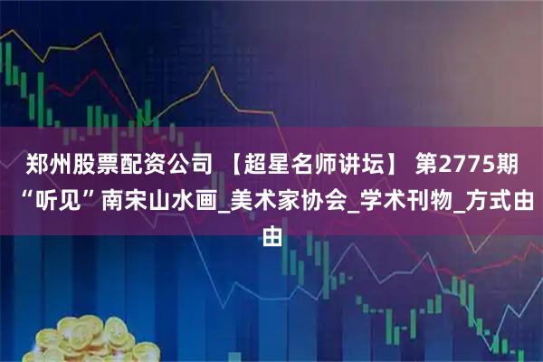 郑州股票配资公司 【超星名师讲坛】 第2775期 “听见”南宋山水画_美术家协会_学术刊物_方式由