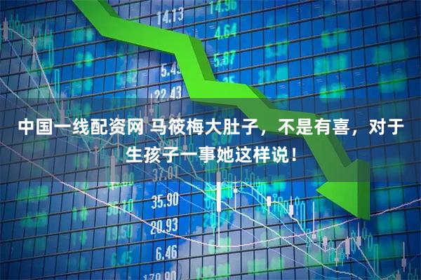 中国一线配资网 马筱梅大肚子，不是有喜，对于生孩子一事她这样说！