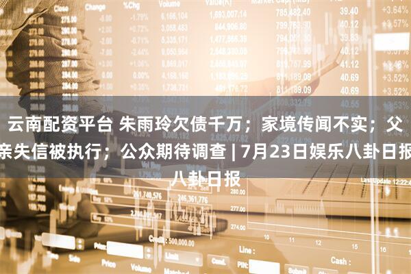 云南配资平台 朱雨玲欠债千万；家境传闻不实；父亲失信被执行；公众期待调查 | 7月23日娱乐八卦日报