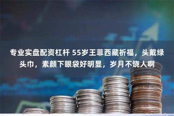 专业实盘配资杠杆 55岁王菲西藏祈福，头戴绿头巾，素颜下眼袋好明显，岁月不饶人啊