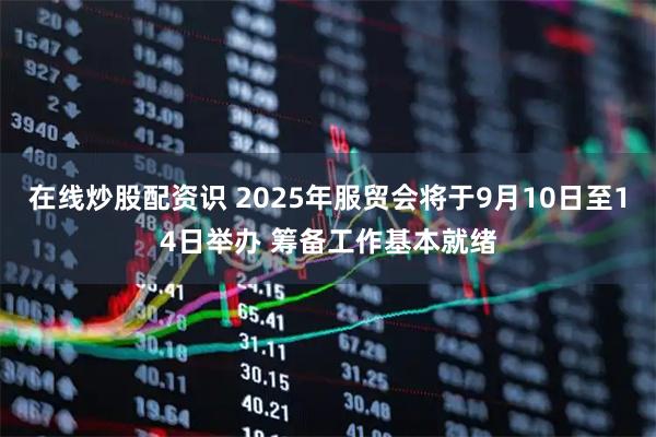 在线炒股配资识 2025年服贸会将于9月10日至14日举办 筹备工作基本就绪